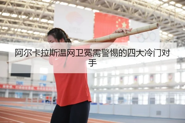 阿尔卡拉斯温网卫冕需警惕的四大冷门对手