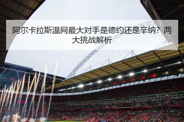 阿尔卡拉斯温网最大对手是德约还是辛纳？两大挑战解析