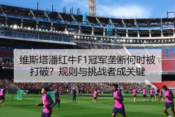 维斯塔潘红牛F1冠军垄断何时被打破？规则与挑战者成关键