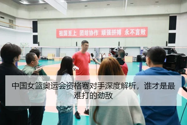 中国女篮奥运会资格赛对手深度解析，谁才是最难打的劲敌