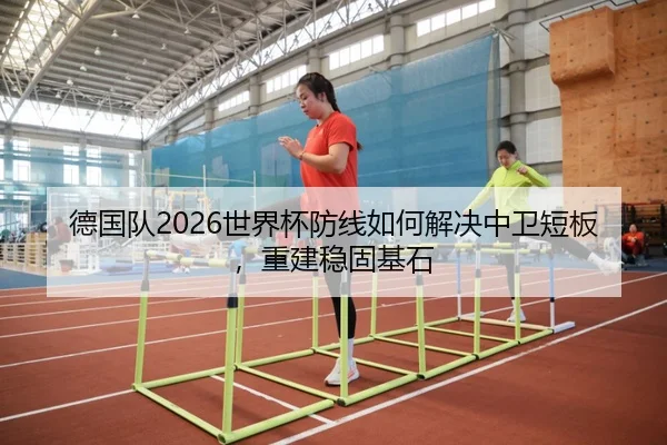 德国队2026世界杯防线如何解决中卫短板，重建稳固基石
