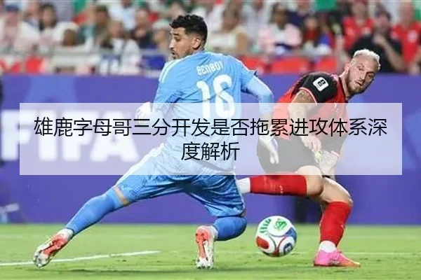 雄鹿字母哥三分开发是否拖累进攻体系深度解析