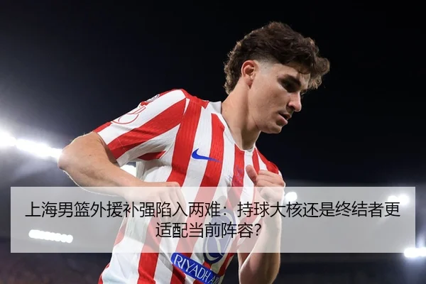 上海男篮外援补强陷入两难：持球大核还是终结者更适配当前阵容？