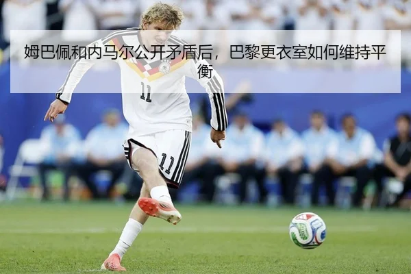姆巴佩和内马尔公开矛盾后，巴黎更衣室如何维持平衡